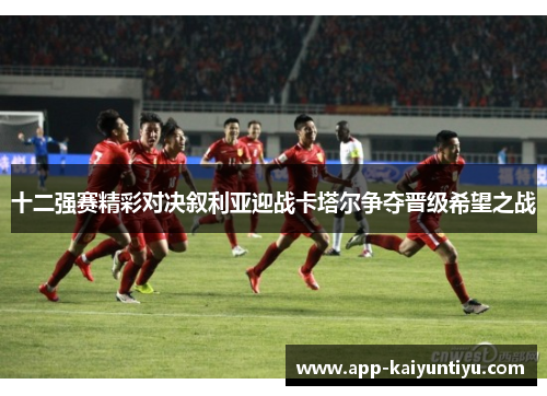 十二强赛精彩对决叙利亚迎战卡塔尔争夺晋级希望之战